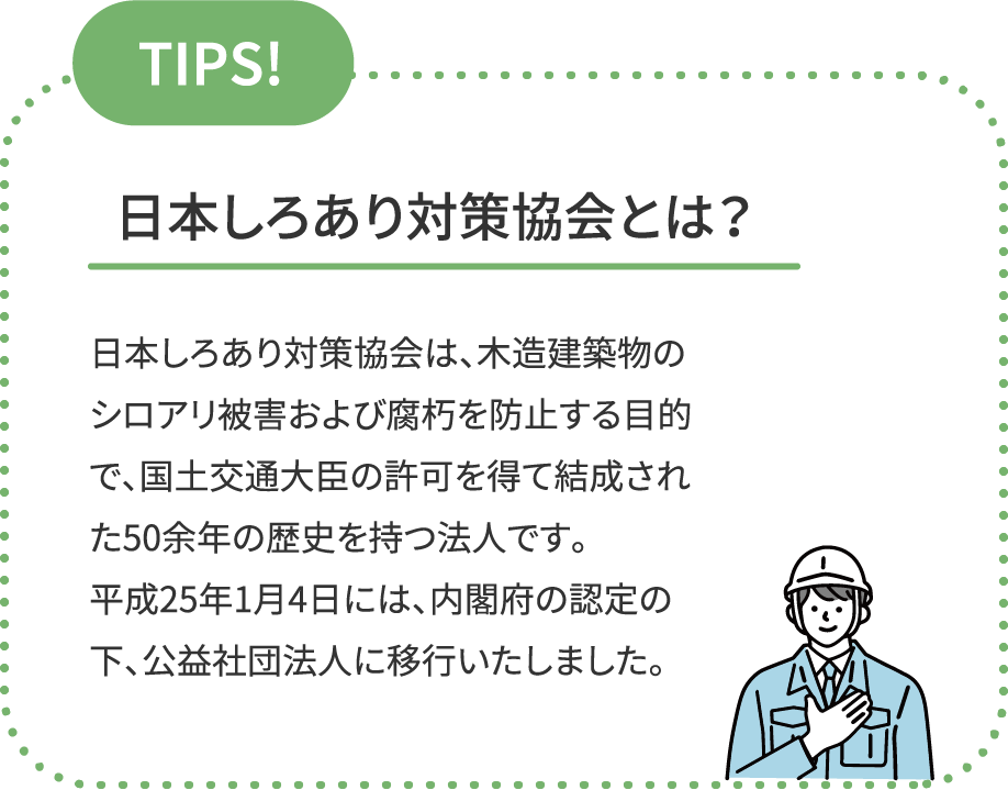 TIPS! 日本しろあり対策協会とは？日本しろあり対策協会は、木造建築物のシロアリ被害および腐朽を防止する目的で、国土交通大臣の許可を得て結成された50余年の歴史を持つ法人です。平成25年1月4日には、内閣府の認定の下、公益社団法人に移行いたしました。
