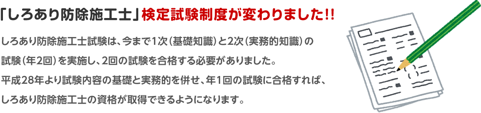 しろあり防除施工士試験は、今まで1次(基礎知識)と2次(実務的知識)の試験(年2回)を実施し、2回の試験を合格する必要がありました。平成28年より試験内容の基礎と実務的を併せ、年1回の試験に合格すれば、しろあり防除施工士の資格が取得できるようになります。