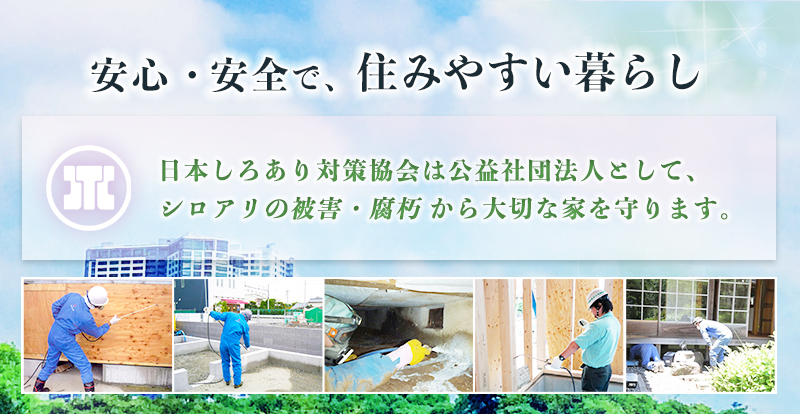 安心・安全で、住みやすい暮らし～日本しろあり対策協会は公益社団法人として、シロアリの被害・腐朽 から大切な家を守ります。～