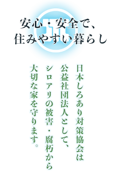 安心・安全で、住みやすい暮らし～日本しろあり対策協会は公益社団法人として、シロアリの被害・腐朽 から大切な家を守ります。：私たちはしろあり防除を通じて家を守る公益法人です。建築物、工作物に対するシロアリによる被害と腐朽を可及的に防止し、その安全性を確保し、あわせて木材消費の節約に資し、もって公共の福祉を増進することを目的とし、活動しています。